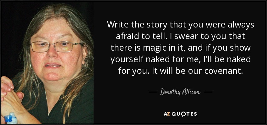Write the story that you were always afraid to tell. I swear to you that there is magic in it, and if you show yourself naked for me, I'll be naked for you. It will be our covenant. - Dorothy Allison