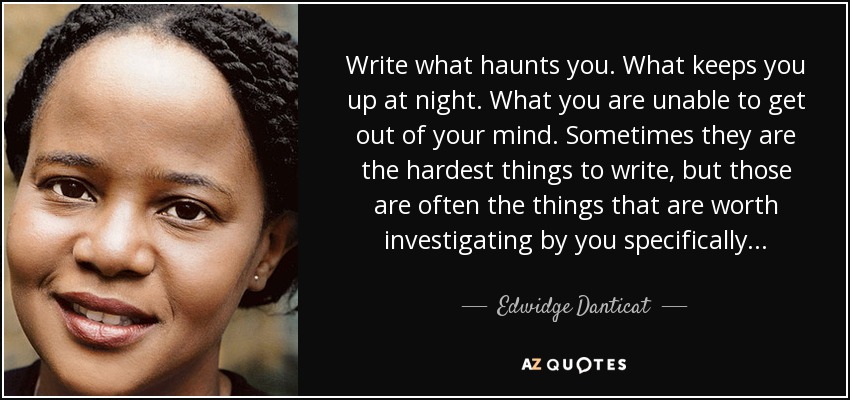 Write what haunts you. What keeps you up at night. What you are unable to get out of your mind. Sometimes they are the hardest things to write, but those are often the things that are worth investigating by you specifically. . . - Edwidge Danticat