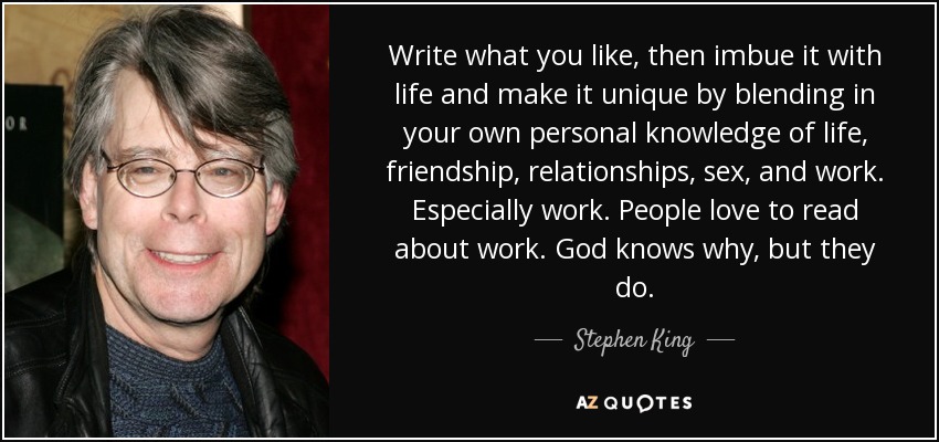 Write what you like, then imbue it with life and make it unique by blending in your own personal knowledge of life, friendship, relationships, sex, and work. Especially work. People love to read about work. God knows why, but they do. - Stephen King