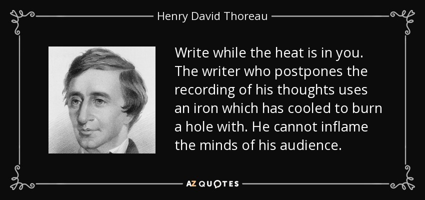 Write while the heat is in you. The writer who postpones the recording of his thoughts uses an iron which has cooled to burn a hole with. He cannot inflame the minds of his audience. - Henry David Thoreau