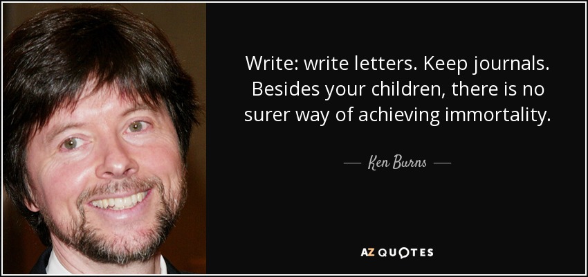 Write: write letters. Keep journals. Besides your children, there is no surer way of achieving immortality. - Ken Burns