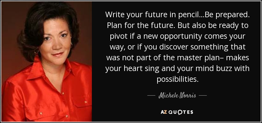 Write your future in pencil…Be prepared. Plan for the future. But also be ready to pivot if a new opportunity comes your way, or if you discover something that was not part of the master plan– makes your heart sing and your mind buzz with possibilities. - Michele Norris