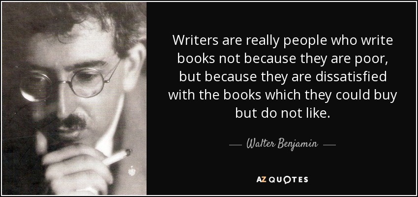 Writers are really people who write books not because they are poor, but because they are dissatisfied with the books which they could buy but do not like. - Walter Benjamin