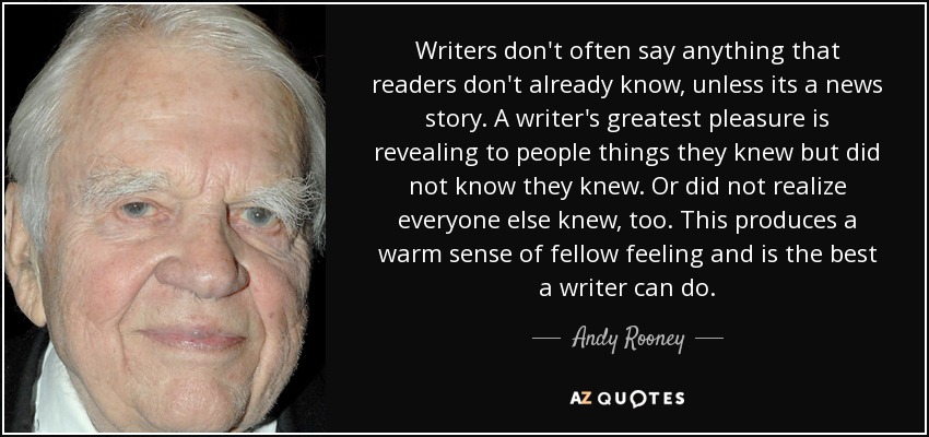 Writers don't often say anything that readers don't already know, unless its a news story. A writer's greatest pleasure is revealing to people things they knew but did not know they knew. Or did not realize everyone else knew, too. This produces a warm sense of fellow feeling and is the best a writer can do. - Andy Rooney