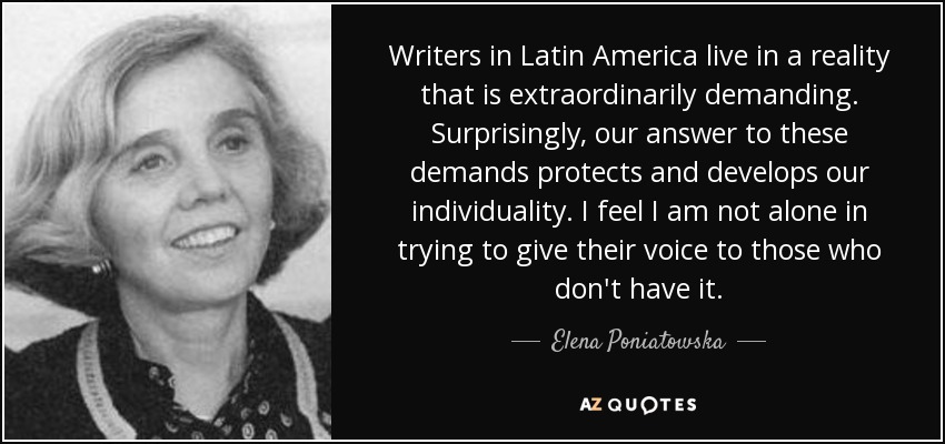 Writers in Latin America live in a reality that is extraordinarily demanding. Surprisingly, our answer to these demands protects and develops our individuality. I feel I am not alone in trying to give their voice to those who don't have it. - Elena Poniatowska