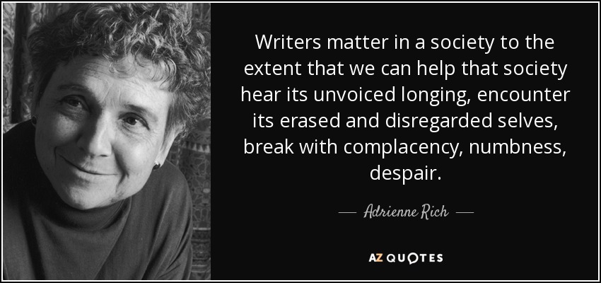 Writers matter in a society to the extent that we can help that society hear its unvoiced longing, encounter its erased and disregarded selves, break with complacency, numbness, despair. - Adrienne Rich