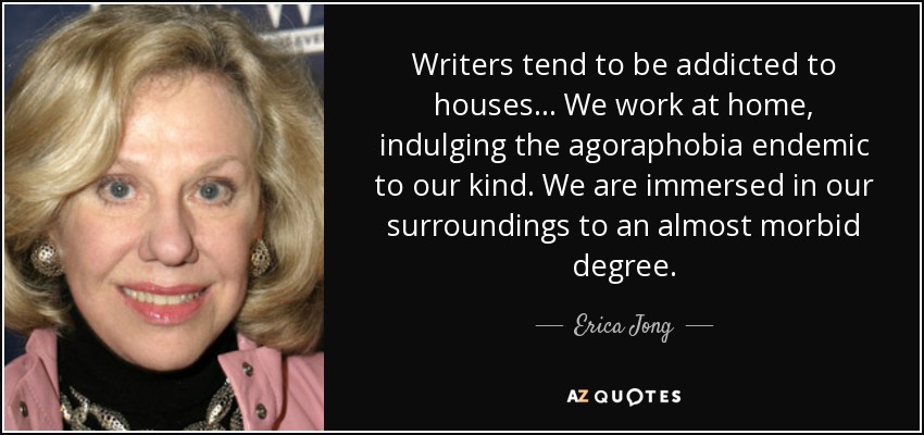 Writers tend to be addicted to houses ... We work at home, indulging the agoraphobia endemic to our kind. We are immersed in our surroundings to an almost morbid degree. - Erica Jong