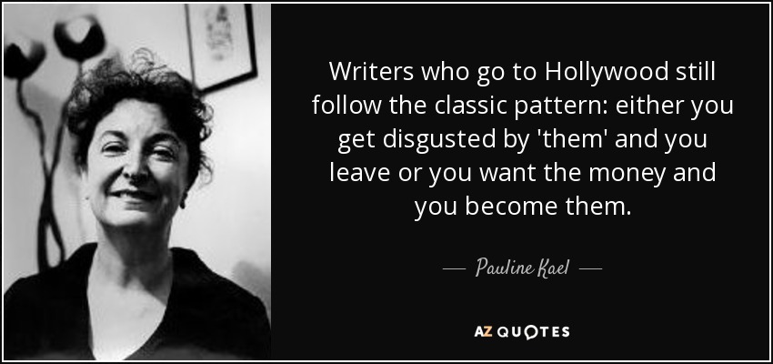 Writers who go to Hollywood still follow the classic pattern: either you get disgusted by 'them' and you leave or you want the money and you become them. - Pauline Kael