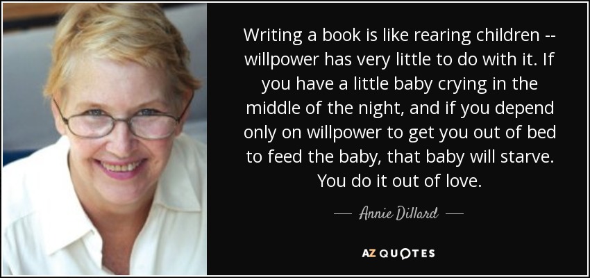 Writing a book is like rearing children -- willpower has very little to do with it. If you have a little baby crying in the middle of the night, and if you depend only on willpower to get you out of bed to feed the baby, that baby will starve. You do it out of love. - Annie Dillard