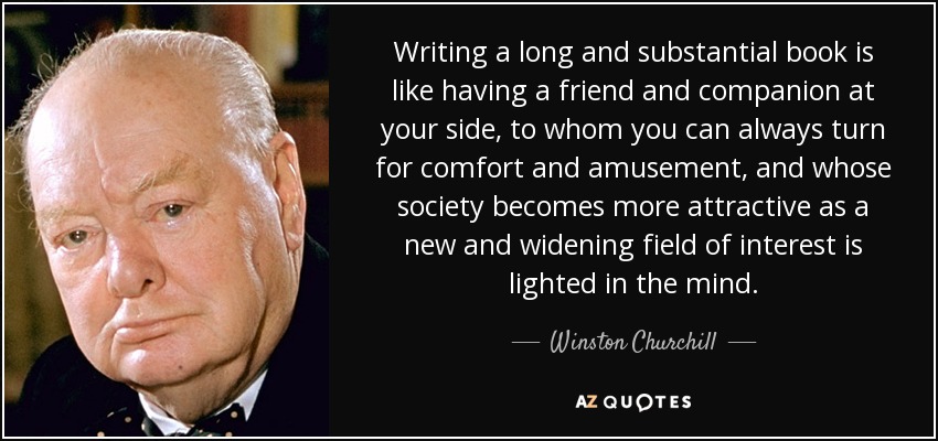 Writing a long and substantial book is like having a friend and companion at your side, to whom you can always turn for comfort and amusement, and whose society becomes more attractive as a new and widening field of interest is lighted in the mind. - Winston Churchill
