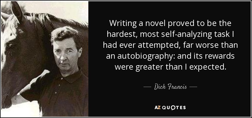 Writing a novel proved to be the hardest, most self-analyzing task I had ever attempted, far worse than an autobiography: and its rewards were greater than I expected. - Dick Francis