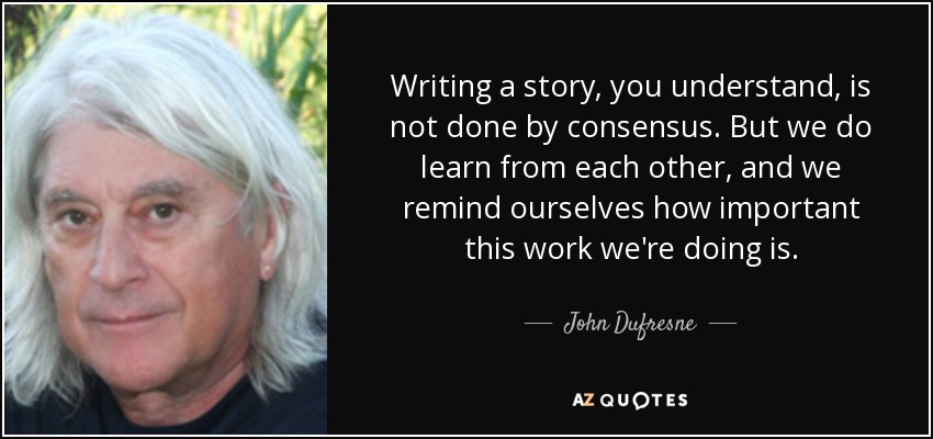 Writing a story, you understand, is not done by consensus. But we do learn from each other, and we remind ourselves how important this work we're doing is. - John Dufresne