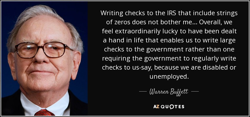 Writing checks to the IRS that include strings of zeros does not bother me ... Overall, we feel extraordinarily lucky to have been dealt a hand in life that enables us to write large checks to the government rather than one requiring the government to regularly write checks to us-say, because we are disabled or unemployed. - Warren Buffett