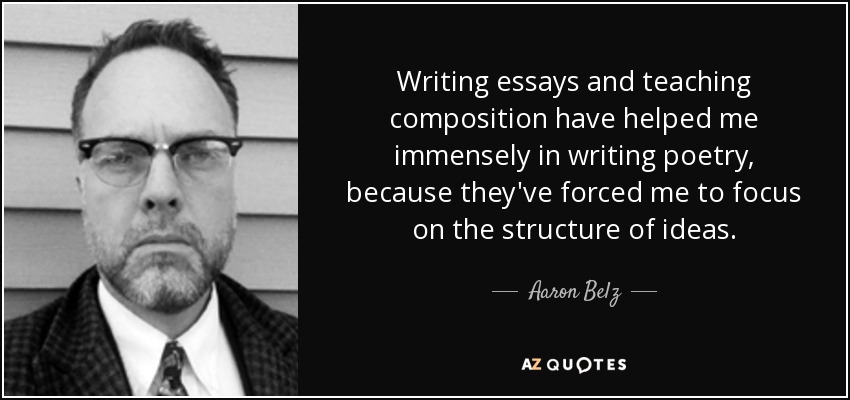 Writing essays and teaching composition have helped me immensely in writing poetry, because they've forced me to focus on the structure of ideas. - Aaron Belz