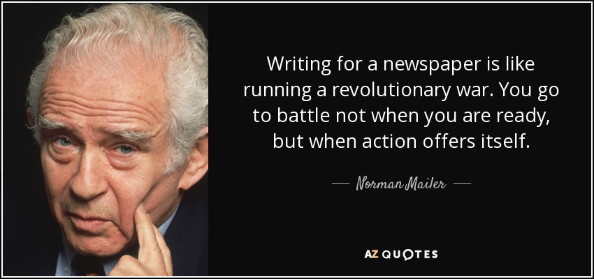 Writing for a newspaper is like running a revolutionary war. You go to battle not when you are ready, but when action offers itself. - Norman Mailer