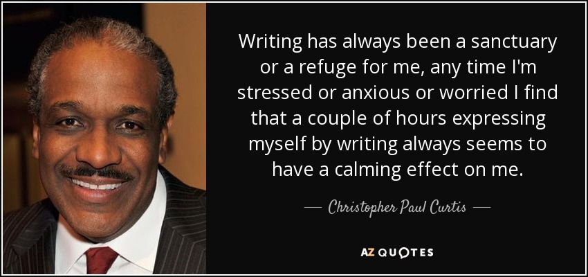 Writing has always been a sanctuary or a refuge for me, any time I'm stressed or anxious or worried I find that a couple of hours expressing myself by writing always seems to have a calming effect on me. - Christopher Paul Curtis