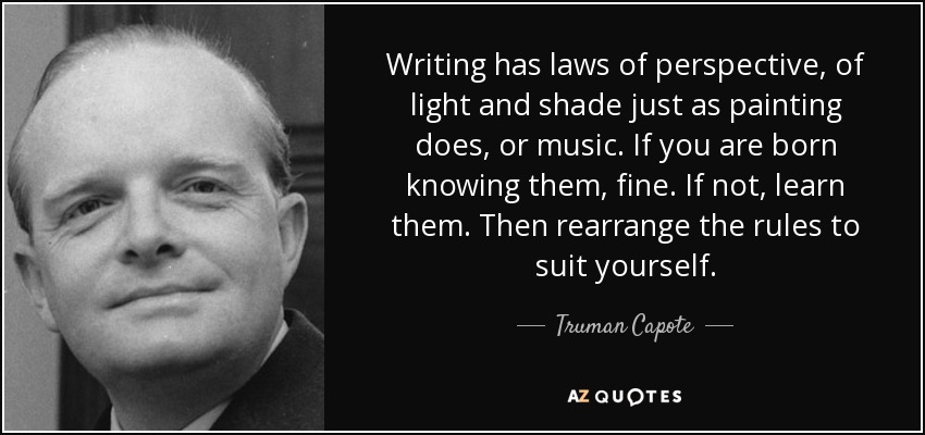 Writing has laws of perspective, of light and shade just as painting does, or music. If you are born knowing them, fine. If not, learn them. Then rearrange the rules to suit yourself. - Truman Capote