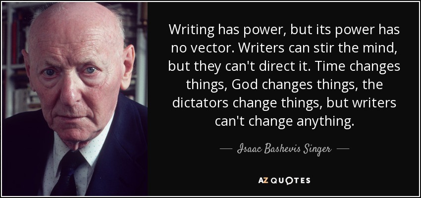 Writing has power, but its power has no vector. Writers can stir the mind, but they can't direct it. Time changes things, God changes things, the dictators change things, but writers can't change anything. - Isaac Bashevis Singer