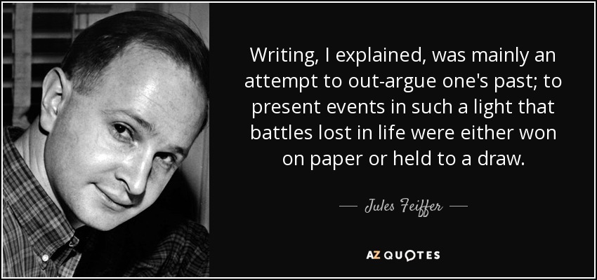 Writing, I explained, was mainly an attempt to out-argue one's past; to present events in such a light that battles lost in life were either won on paper or held to a draw. - Jules Feiffer