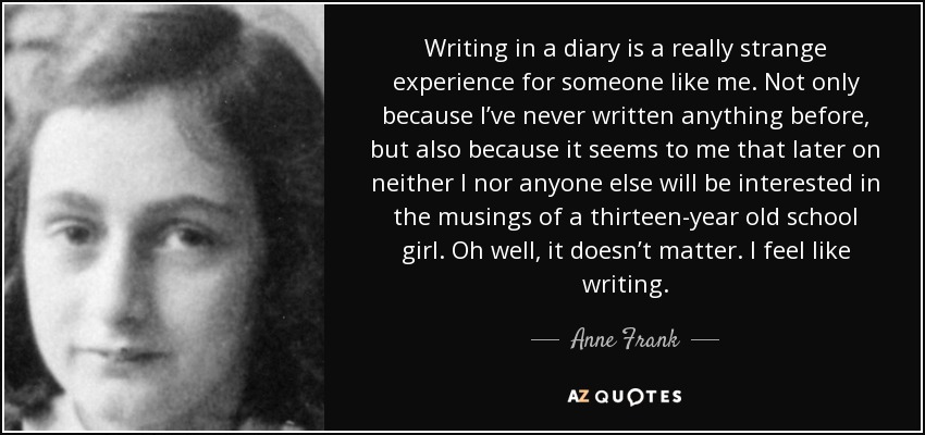 Writing in a diary is a really strange experience for someone like me. Not only because I’ve never written anything before, but also because it seems to me that later on neither I nor anyone else will be interested in the musings of a thirteen-year old school girl. Oh well, it doesn’t matter. I feel like writing. - Anne Frank