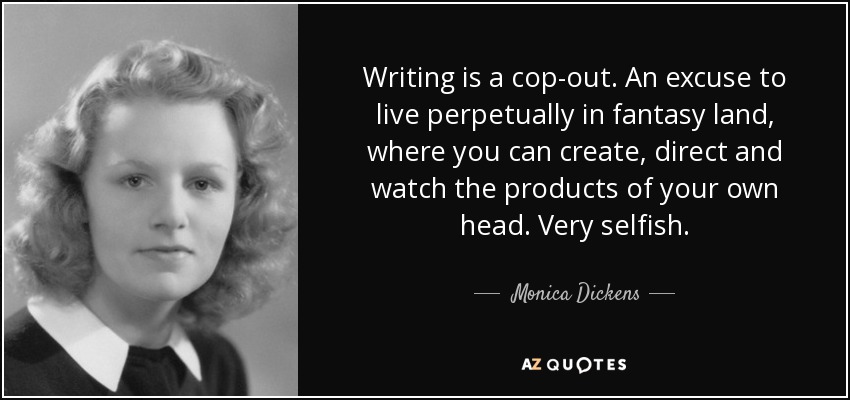 Writing is a cop-out. An excuse to live perpetually in fantasy land, where you can create, direct and watch the products of your own head. Very selfish. - Monica Dickens