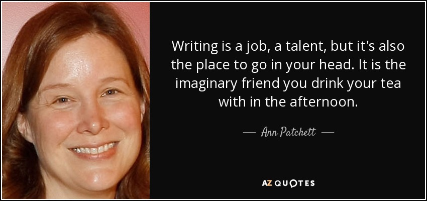 Writing is a job, a talent, but it's also the place to go in your head. It is the imaginary friend you drink your tea with in the afternoon. - Ann Patchett
