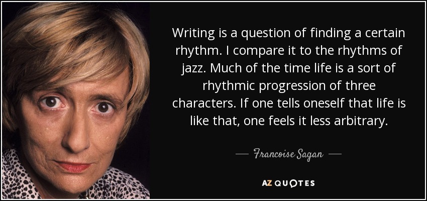 Writing is a question of finding a certain rhythm. I compare it to the rhythms of jazz. Much of the time life is a sort of rhythmic progression of three characters. If one tells oneself that life is like that, one feels it less arbitrary. - Francoise Sagan