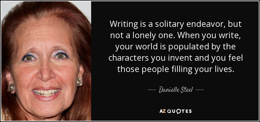 Writing is a solitary endeavor, but not a lonely one. When you write, your world is populated by the characters you invent and you feel those people filling your lives. - Danielle Steel