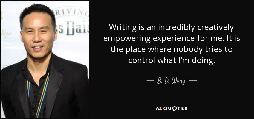 Writing is an incredibly creatively empowering experience for me. It is the place where nobody tries to control what I'm doing. - B. D. Wong
