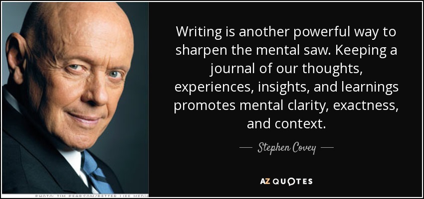 Writing is another powerful way to sharpen the mental saw. Keeping a journal of our thoughts, experiences, insights, and learnings promotes mental clarity, exactness, and context. - Stephen Covey