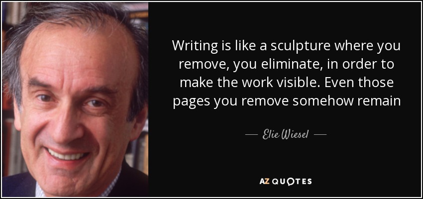 Writing is like a sculpture where you remove, you eliminate, in order to make the work visible. Even those pages you remove somehow remain - Elie Wiesel