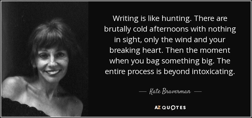 Writing is like hunting. There are brutally cold afternoons with nothing in sight, only the wind and your breaking heart. Then the moment when you bag something big. The entire process is beyond intoxicating. - Kate Braverman