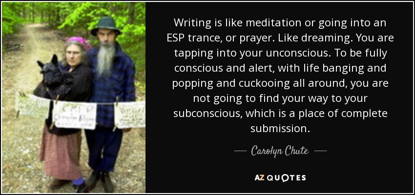 Writing is like meditation or going into an ESP trance, or prayer. Like dreaming. You are tapping into your unconscious. To be fully conscious and alert, with life banging and popping and cuckooing all around, you are not going to find your way to your subconscious, which is a place of complete submission. - Carolyn Chute