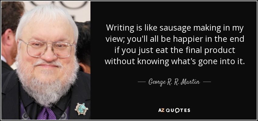Writing is like sausage making in my view; you'll all be happier in the end if you just eat the final product without knowing what's gone into it. - George R. R. Martin