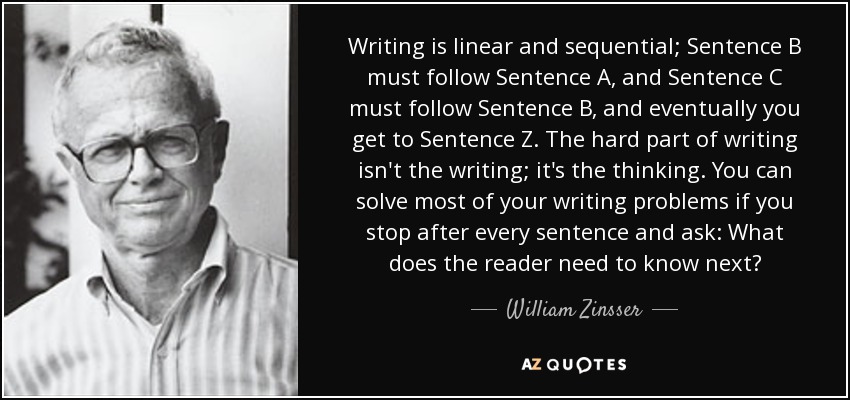 Writing is linear and sequential; Sentence B must follow Sentence A, and Sentence C must follow Sentence B, and eventually you get to Sentence Z. The hard part of writing isn't the writing; it's the thinking. You can solve most of your writing problems if you stop after every sentence and ask: What does the reader need to know next? - William Zinsser