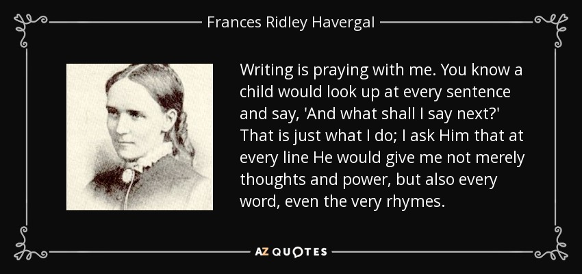 Writing is praying with me. You know a child would look up at every sentence and say, 'And what shall I say next?' That is just what I do; I ask Him that at every line He would give me not merely thoughts and power, but also every word, even the very rhymes. - Frances Ridley Havergal