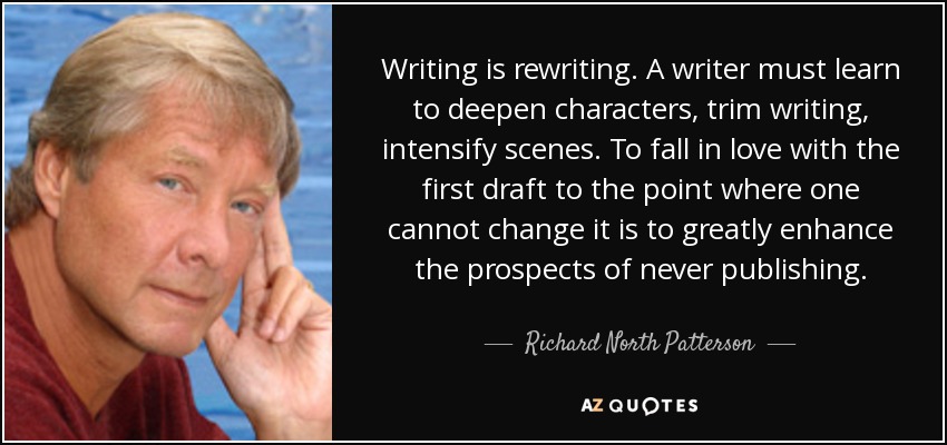 Writing is rewriting. A writer must learn to deepen characters, trim writing, intensify scenes. To fall in love with the first draft to the point where one cannot change it is to greatly enhance the prospects of never publishing. - Richard North Patterson