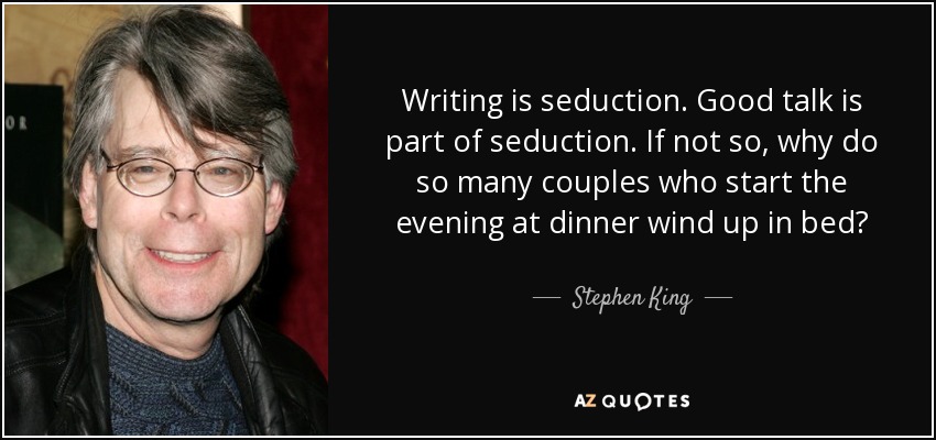 Writing is seduction. Good talk is part of seduction. If not so, why do so many couples who start the evening at dinner wind up in bed? - Stephen King