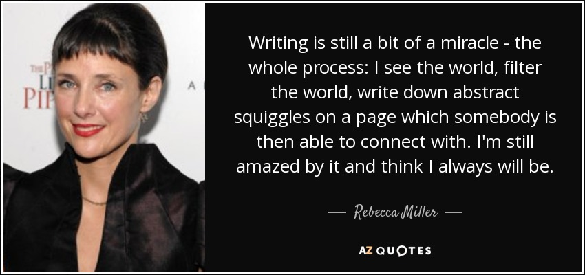 Writing is still a bit of a miracle - the whole process: I see the world, filter the world, write down abstract squiggles on a page which somebody is then able to connect with. I'm still amazed by it and think I always will be. - Rebecca Miller