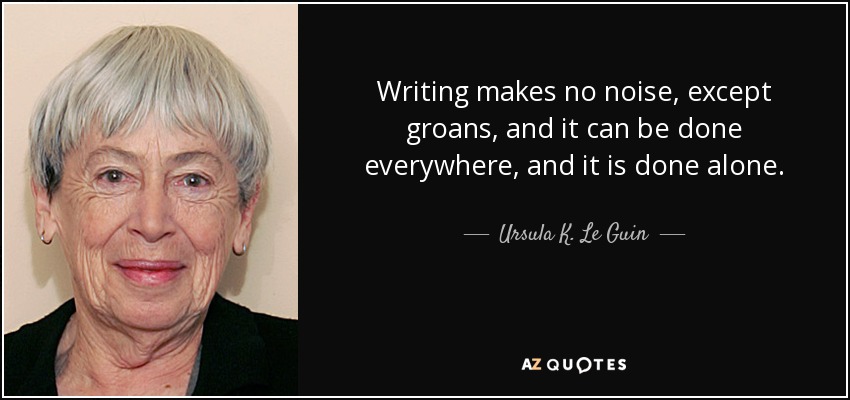 Writing makes no noise, except groans, and it can be done everywhere, and it is done alone. - Ursula K. Le Guin