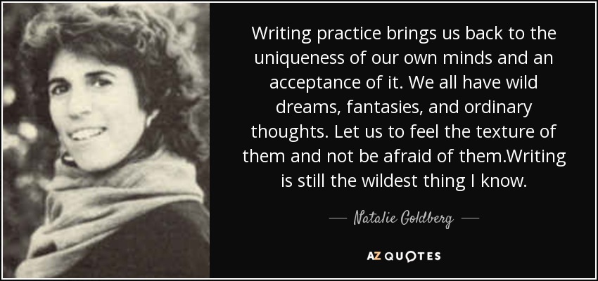 Writing practice brings us back to the uniqueness of our own minds and an acceptance of it. We all have wild dreams, fantasies, and ordinary thoughts. Let us to feel the texture of them and not be afraid of them.Writing is still the wildest thing I know. - Natalie Goldberg
