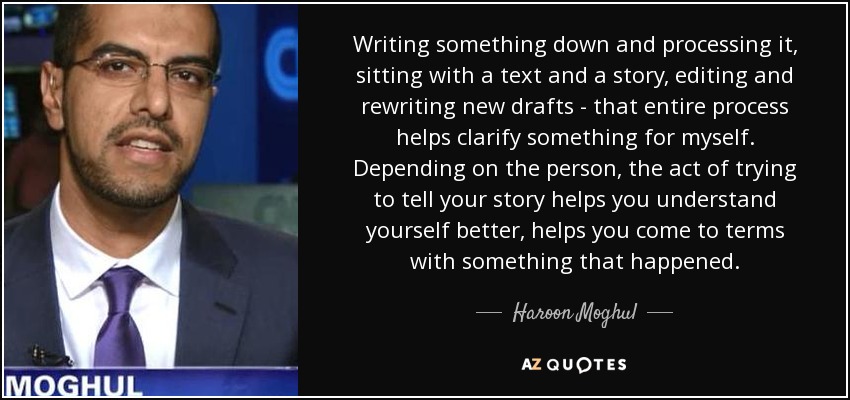 Writing something down and processing it, sitting with a text and a story, editing and rewriting new drafts - that entire process helps clarify something for myself. Depending on the person, the act of trying to tell your story helps you understand yourself better, helps you come to terms with something that happened. - Haroon Moghul