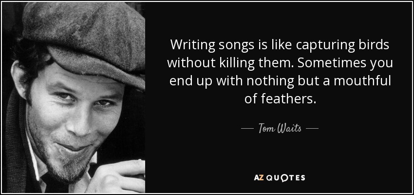 Writing songs is like capturing birds without killing them. Sometimes you end up with nothing but a mouthful of feathers. - Tom Waits