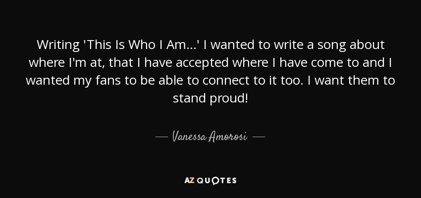 Writing 'This Is Who I Am...' I wanted to write a song about where I'm at, that I have accepted where I have come to and I wanted my fans to be able to connect to it too. I want them to stand proud! - Vanessa Amorosi
