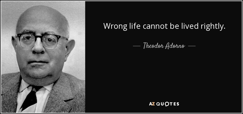 Wrong life cannot be lived rightly. - Theodor Adorno