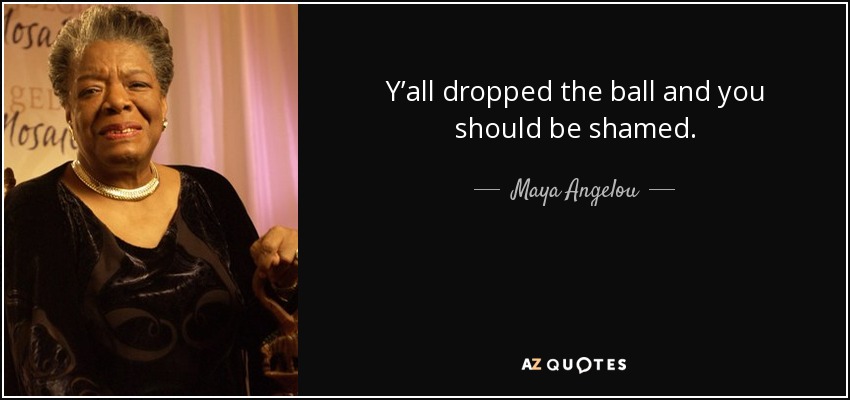 Y’all dropped the ball and you should be shamed. - Maya Angelou