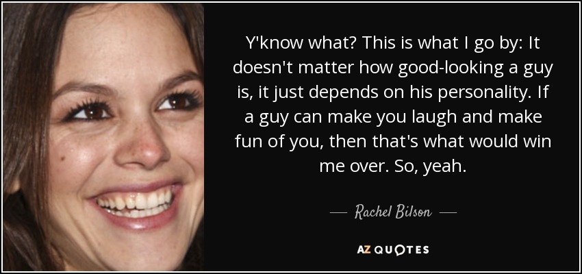 Y'know what? This is what I go by: It doesn't matter how good-looking a guy is, it just depends on his personality. If a guy can make you laugh and make fun of you, then that's what would win me over. So, yeah. - Rachel Bilson