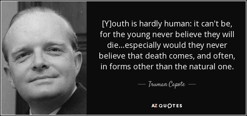 [Y]outh is hardly human: it can't be, for the young never believe they will die...especially would they never believe that death comes, and often, in forms other than the natural one. - Truman Capote