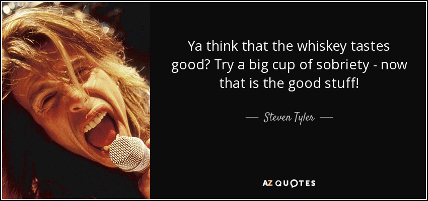 Ya think that the whiskey tastes good? Try a big cup of sobriety - now that is the good stuff! - Steven Tyler