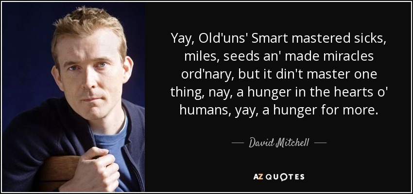 Yay, Old'uns' Smart mastered sicks, miles, seeds an' made miracles ord'nary, but it din't master one thing, nay, a hunger in the hearts o' humans, yay, a hunger for more. - David Mitchell